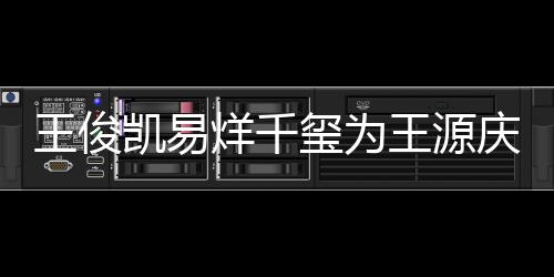 王俊王源 王烊千源年龄是玺为凯易几岁庆生